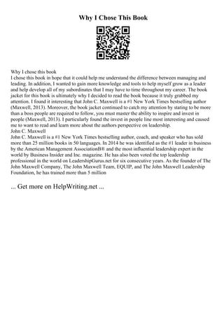 Why I Chose This Book
Why I chose this book
I chose this book in hope that it could help me understand the difference between managing and
leading. In addition, I wanted to gain more knowledge and tools to help myself grow as a leader
and help develop all of my subordinates that I may have to time throughout my career. The book
jacket for this book is ultimately why I decided to read the book because it truly grabbed my
attention. I found it interesting that John C. Maxwell is a #1 New York Times bestselling author
(Maxwell, 2013). Moreover, the book jacket continued to catch my attention by stating to be more
than a boss people are required to follow, you must master the ability to inspire and invest in
people (Maxwell, 2013). I particularly found the invest in people line most interesting and caused
me to want to read and learn more about the authors perspective on leadership.
John C. Maxwell
John C. Maxwell is a #1 New York Times bestselling author, coach, and speaker who has sold
more than 25 million books in 50 languages. In 2014 he was identified as the #1 leader in business
by the American Management AssociationВ® and the most influential leadership expert in the
world by Business Insider and Inc. magazine. He has also been voted the top leadership
professional in the world on LeadershipGurus.net for six consecutive years. As the founder of The
John Maxwell Company, The John Maxwell Team, EQUIP, and The John Maxwell Leadership
Foundation, he has trained more than 5 million
... Get more on HelpWriting.net ...
 