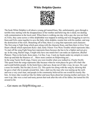 White Dolphin Quotes
The book White Dolphin is all about a young girl named Kara. She ,unfortunately, goes through a
terrible time starting with the disappearance of her mother and believing she is dead, too dealing
with contamination in the local coral. When Kara is walking one day with a guy she was not fond
of, Felix, they came across a white dolphinthat was trapped in netting and was struggling to survive.
Kara and Felix came together to save the baby white dolphin, reunite him with his mother, and stop
the destruction of the reefs. Branching off of that, there is a song that represents each character.
The first song is Fight Song which goes along with the character Kara, and then there is Give Your
Heart a Break which represents Kara s dad, lastly I Knew You Were Trouble which represents Jake.
To start off the song Fight Song best represents Kara because she has to be a fighter and not give
up. In the song, Rachel sings, I might only have one match but I can make an explosion, (Rachel
Platten). Then in the book, Kara states, I m fine, I say. I tuck my hands under my armpits to warm
them up and hide the blueness of ... Show more content on Helpwriting.net ...
In the song Taylor Swift sings, I knew you were trouble when you walked in, (Taylor Swift).
This quote from the songs represents Jake because when he went places he gave off a bad vibe
and would belittle people. In the book Kara s dad says, Keep out of Jake s way, he says. He s got
a nose for trouble, like his dad, (Lewis 22). This quote ties along with the song by showing that
he gave a bad vibe to people around him. Jake s dad was the man who was tearing up the reefs
and was a very cruel man, and people in the community believed his son would be exactly like
him. At times Jake would act like his father and tease Kara about her missing mother and more. To
sum it up, Jake was a cruel and nasty person that took after the role of his father, but turned his life
around in the
... Get more on HelpWriting.net ...
 