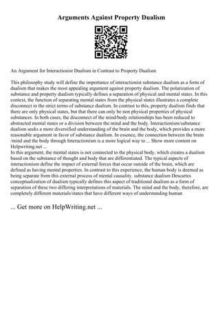 Arguments Against Property Dualism
An Argument for Interactionist Dualism in Contrast to Property Dualism
This philosophy study will define the importance of interactionist substance dualism as a form of
dualism that makes the most appealing argument against property dualism. The polarization of
substance and property dualism typically defines a separation of physical and mental states. In this
context, the function of separating mental states from the physical states illustrates a complete
disconnect in the strict terms of substance dualism. In contrast to this, property dualism finds that
there are only physical states, but that there can only be non physical properties of physical
substances. In both cases, the disconnect of the mind/body relationships has been reduced to
abstracted mental states or a division between the mind and the body. Interactionism/substance
dualism seeks a more diversified understanding of the brain and the body, which provides a more
reasonable argument in favor of substance dualism. In essence, the connection between the brain
/mind and the body through Interactionism is a more logical way to ... Show more content on
Helpwriting.net ...
In this argument, the mental states is not connected to the physical body, which creates a dualism
based on the substance of thought and body that are differentiated. The typical aspects of
interactionism define the impact of external forces that occur outside of the brain, which are
defined as having mental properties. In contrast to this experience, the human body is deemed as
being separate from this external process of mental causality. substance dualism Descartes
conceptualization of dualism typically defines this aspect of traditional dualism as a form of
separation of these two differing interpretations of materials. The mind and the body, therefore, are
completely different materials/states that have different ways of understanding human
... Get more on HelpWriting.net ...
 