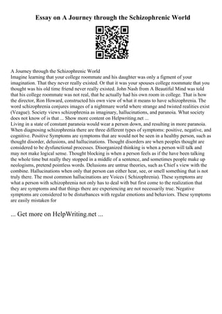 Essay on A Journey through the Schizophrenic World
A Journey through the Schizophrenic World
Imagine learning that your college roommate and his daughter was only a figment of your
imagination. That they never really existed. Or that it was your spouses college roommate that you
thought was his old time friend never really existed. John Nash from A Beautiful Mind was told
that his college roommate was not real, that he actually had his own room in college. That is how
the director, Ron Howard, constructed his own view of what it means to have schizophrenia. The
word schizophrenia conjures images of a nightmare world where strange and twisted realities exist
(Veague). Society views schizophrenia as imaginary, hallucinations, and paranoia. What society
does not know of is that ... Show more content on Helpwriting.net ...
Living in a state of constant paranoia would wear a person down, and resulting in more paranoia.
When diagnosing schizophrenia there are three different types of symptoms: positive, negative, and
cognitive. Positive Symptoms are symptoms that are would not be seen in a healthy person, such as
thought disorder, delusions, and hallucinations. Thought disorders are when peoples thought are
considered to be dysfunctional processes. Disorganized thinking is when a person will talk and
may not make logical sense. Thought blocking is when a person feels as if the have been talking
the whole time but really they stopped in a middle of a sentence, and sometimes people make up
neologisms, pretend pointless words. Delusions are untrue theories, such as Chief s view with the
combine. Hallucinations when only that person can either hear, see, or smell something that is not
truly there. The most common hallucinations are Voices ( Schizophrenia). These symptoms are
what a person with schizophrenia not only has to deal with but first come to the realization that
they are symptoms and that things there are experiencing are not necessarily true. Negative
symptoms are considered to be disturbances with regular emotions and behaviors. These symptoms
are easily mistaken for
... Get more on HelpWriting.net ...
 