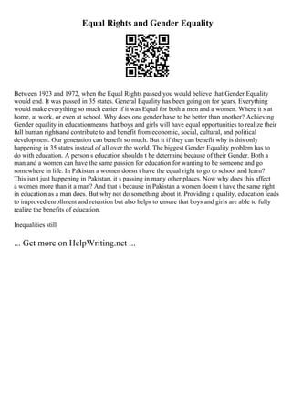 Equal Rights and Gender Equality
Between 1923 and 1972, when the Equal Rights passed you would believe that Gender Equality
would end. It was passed in 35 states. General Equality has been going on for years. Everything
would make everything so much easier if it was Equal for both a men and a women. Where it s at
home, at work, or even at school. Why does one gender have to be better than another? Achieving
Gender equality in educationmeans that boys and girls will have equal opportunities to realize their
full human rightsand contribute to and benefit from economic, social, cultural, and political
development. Our generation can benefit so much. But it if they can benefit why is this only
happening in 35 states instead of all over the world. The biggest Gender Equality problem has to
do with education. A person s education shouldn t be determine because of their Gender. Both a
man and a women can have the same passion for education for wanting to be someone and go
somewhere in life. In Pakistan a women doesn t have the equal right to go to school and learn?
This isn t just happening in Pakistan, it s passing in many other places. Now why does this affect
a women more than it a man? And that s because in Pakistan a women doesn t have the same right
in education as a man does. But why not do something about it. Providing a quality, education leads
to improved enrollment and retention but also helps to ensure that boys and girls are able to fully
realize the benefits of education.
Inequalities still
... Get more on HelpWriting.net ...
 