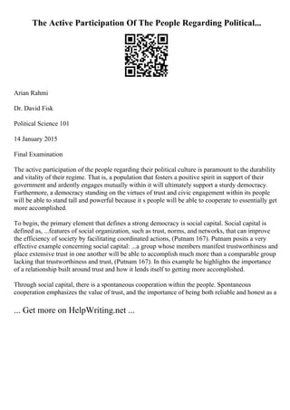 The Active Participation Of The People Regarding Political...
Arian Rahmi
Dr. David Fisk
Political Science 101
14 January 2015
Final Examination
The active participation of the people regarding their political culture is paramount to the durability
and vitality of their regime. That is, a population that fosters a positive spirit in support of their
government and ardently engages mutually within it will ultimately support a sturdy democracy.
Furthermore, a democracy standing on the virtues of trust and civic engagement within its people
will be able to stand tall and powerful because it s people will be able to cooperate to essentially get
more accomplished.
To begin, the primary element that defines a strong democracy is social capital. Social capital is
defined as, ...features of social organization, such as trust, norms, and networks, that can improve
the efficiency of society by facilitating coordinated actions, (Putnam 167). Putnam posits a very
effective example concerning social capital: ...a group whose members manifest trustworthiness and
place extensive trust in one another will be able to accomplish much more than a comparable group
lacking that trustworthiness and trust, (Putnam 167). In this example he highlights the importance
of a relationship built around trust and how it lends itself to getting more accomplished.
Through social capital, there is a spontaneous cooperation within the people. Spontaneous
cooperation emphasizes the value of trust, and the importance of being both reliable and honest as a
... Get more on HelpWriting.net ...
 