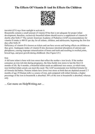 The Effects Of Vitamin D And Its Effects On Children
traviolet (UV) rays from sunlight to activate it.
Breastmilk contains a small amount of vitamin D but that is not adequate for proper infant
development; therefore, exclusively breastfed infants should receive a supplement of vitamin D
shortly after birth.17 The current American Academy of Pediatrics (AAP) recommendations for
vitamin D intake is 400 IU per day for all infants, children, and adolescents, beginning the first few
days after birth.18
Deficiency of vitamin D is known as rickets and can have severe and lasting effects on children as
they grow. Inadequate intake of vitamin D also decreases intestinal absorption of calcium and
phosphorus, causing improper mineralization of bones and teeth and resulting in swelled joints,
bowed legs, and poor growth during childhood. (See Figure 6.9.)
Iron
A full term infant is born with iron stores that reflect the mother s iron levels. If the mother
consumes an iron rich diet during pregnancy, the fetus builds iron stores to last the first 4 6
months of life. By 6 months, a breastfed infant needs an additional iron source, at which time,
iron fortified infant cereals can meet this need. The AAP recommends iron fortified formula for
all formula fed babies. Preterm infants have lower iron stores at birth that are depleted around 2 3
months of age.19 Human milk is a source of iron, and compared with infant formula, a higher
percentage of the iron in breastmilk is absorbed: 50% of the iron in breastmilk is absorbed, whereas
only
... Get more on HelpWriting.net ...
 