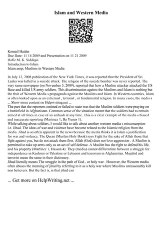 Islam and Western Media
Komail Haider
Due Date: 11 14 2009 and Presentation on 11 21 2009
Hafiz M. K. Siddiqui
Introduction to Islam
Islam amp; Muslims in Western Media
In July 12, 2008 publication of the New York Times, it was reported that the President of Sri
Lanka was killed in a suicide attack. The religion of the suicide bomber was never reported. The
very same newspaper (on November 5, 2009), reported that how a Muslim attacker attacked the US
Base and killed US army soldiers. This discrimination against the Muslims and Islam is nothing but
the fruit of Western Media s propaganda against the Muslims and Islam. In Western countries, Islam
is often looked upon as an extremist , terrorist , or fundamental religion. In many cases, the media s
... Show more content on Helpwriting.net ...
The part that the reporters omitted or failed to state was that the Muslim soldiers were praying on
a battlefield in Afghanistan. Common sense of the situation meant that the soldiers had to remain
armed at all times in case of an ambush at any time. This is a clear example of the media s biased
and inaccurate reporting (Martinez 1, Ba Yunus 1).
While talking about soldiers, I would like to talk about another western media s misconception
i.e. Jihad. The ideas of war and violence have become related to the Islamic religion from the
media. Jihad is so often apparent in the news because the media thinks it is Islam s justification
for war and violence. The Quran (Muslim Holy Book) says Fight for the sake of Allah those that
fight against you, but do not attack them first. Allah (God) does not love aggression . A Muslim is
permitted to take up arms only as an act of self defense. A Muslim has the right to defend his life,
and his property (Martinez 1, Hassan 4). They (media) cannot differentiate between a struggle for
independence in Kashmir or Palestine or Lebanon and terrorism in Afghanistan. Mujahid and
terrorist mean the same in their dictionary.
Jihad literally means The struggle in the path of God , or holy war . However, the Western media
often abuses the meaning of jihad by referring to it as a holy war where Muslims unreasonably kill
non believers. But the fact is, is that jihad can
... Get more on HelpWriting.net ...
 