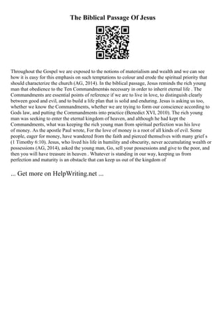The Biblical Passage Of Jesus
Throughout the Gospel we are exposed to the notions of materialism and wealth and we can see
how it is easy for this emphasis on such temptations to colour and erode the spiritual priority that
should characterize the church (AG, 2014). In the biblical passage, Jesus reminds the rich young
man that obedience to the Ten Commandmentsis necessary in order to inherit eternal life . The
Commandments are essential points of reference if we are to live in love, to distinguish clearly
between good and evil, and to build a life plan that is solid and enduring. Jesus is asking us too,
whether we know the Commandments, whether we are trying to form our conscience according to
Gods law, and putting the Commandments into practice (Benedict XVI, 2010). The rich young
man was seeking to enter the eternal kingdom of heaven, and although he had kept the
Commandments, what was keeping the rich young man from spiritual perfection was his love
of money. As the apostle Paul wrote, For the love of money is a root of all kinds of evil. Some
people, eager for money, have wandered from the faith and pierced themselves with many grief s
(1 Timothy 6:10). Jesus, who lived his life in humility and obscurity, never accumulating wealth or
possessions (AG, 2014), asked the young man, Go, sell your possessions and give to the poor, and
then you will have treasure in heaven . Whatever is standing in our way, keeping us from
perfection and maturity is an obstacle that can keep us out of the kingdom of
... Get more on HelpWriting.net ...
 