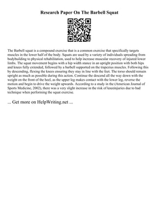 Research Paper On The Barbell Squat
The Barbell squat is a compound exercise that is a common exercise that specifically targets
muscles in the lower half of the body. Squats are used by a variety of individuals spreading from
bodybuilding to physical rehabilitation, used to help increase muscular recovery of injured lower
limbs. The squat movement begins with a hip width stance in an upright position with both hips
and knees fully extended, followed by a barbell supported on the trapezius muscles. Following this
by descending, flexing the knees ensuring they stay in line with the feet. The torso should remain
upright as much as possible during this action. Continue the descend all the way down with the
weight on the front of the heel, as the upper leg makes contact with the lower leg, reverse the
motion and begin to drive the weight upwards. According to a study in the (American Journal of
Sports Medicine, 2002), there was a very slight increase in the risk of kneeinjuries due to bad
technique when performing the squat exercise.
... Get more on HelpWriting.net ...
 