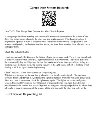 Garage Door Sensors Research
How To Fix Your Garage Door Sensors And Make Simple Repairs
If your garage door isn t working, one cause could be the safety sensors near the bottom of the
door. One sensor sends a beam to the other one as a safety measure. If the beam is broken, it
might mean a person or a pet is under the door, so the door won t operate. The problem is the
sensors could get dirty or short out, and that keeps your door from working. Here s how to check
and repair them.
Check The Indicator Lights
Locate the sensors by looking near the bottom of your garage door track. There is one on each side
of the door. Each one has a tiny LED light that indicates it is operational. The sensor that sends
the beam usually has a red light and the one that receives the beam has a green light. If they are
working okay, the lights should be shining steadily. If the light on one or both is blinking or not
shining at all, it s a signal something is wrong.
Clean The Eyes ... Show more content on Helpwriting.net ...
This is where the eyes are located that send and receive the electronic signal. If the eye has a
speck of dirt or a spiderweb in it, it blocks the signal and creates problems with your garage door.
After you clean both sensors, check the lights once again. If the lights are not on, realign the
sensors. It s possible you might move them out of alignment when you clean them. It s also
possible one of the sensors was out of alignment all along and causing the problem. To adjust them,
all you have to do is move one of the sensors a little at a time until the other one picks up the
... Get more on HelpWriting.net ...
 
