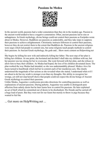 Passions In Medea
In the ancient world, passions had a wider connotation than they do in the modern age. Passion in
the ancient world tended to have a negative connotation. Often, ancient passions led to sins or
unhappiness. In Greek mythology, divine beings could not control their passions as Euripides wrote
about in Medea. However, Buddhists see passions as undesirable, and they take steps to suppress
their passions to achieve enlightenment. Christianity instructs followers to control their passions,
however they do not restrict them to the extent that Buddhists do. Passions in the ancient religions
were urges which led people to commit sins, but some religions teach people methods to control
their passions. In Ancient Greek mythology, the gods and... Show more content on Helpwriting.net
...
She begins by killing his new wife and indirectly killing her father. The next step of her plan is
killing her children. At one point, she hesitated and decided I shall take my children with me, but
her passion was too strong for her to overcome. She went forward with her plan, and she refuses to
allow him to bury their children. As Medea had hoped, the loss of his children devastated Jason. The
plan worked the way Medea had intended, so she was understandably pleased. Medea s love for
Jason turned to heartbreak which led her to commit each of her murderous acts. She clearly
understood the magnitude of her actions as she revealed when she stated, I understand what evil I
am about to do but my wrath is stronger even than my thoughts. Her ability to recognize her
wrongs, yet still not stop herself shows that people could not expect the divine beings of Ancient
Greek mythology to control their passions.
Unlike Medea, Augustine s confessions provides directions for controlling passions as well as
explanations of ancient passions. During puberty, Augustine was unable to distinguish pure
affection from unholy desire but he later learns how to control his passions. He later explained
an act of theft which he committed out of desire to be disobedient. His friends and he carried off
a huge load of pears. But they were not for our feasts but merely to throw to pigs because they
wanted to feel the
... Get more on HelpWriting.net ...
 