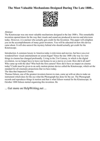 The Most Valuable Mechanisms Designed During The Late 1800...
Abstract
The Kinetoscope was one most valuable mechanisms designed in the late 1800 s. This remarkable
invention opened doors for the way that visuals and sound are produced in movies and television
today. However, it is unclear who actually gets credit for the Invention. This paper will enlighten
you on the accomplishments of many great inventors. You will be educated on how this device
came about. It will also unravel the mystery behind who should actually get credit for the
Kinetoscope.
Introduction A common luxury in America today is television and movies, but have you ever
wondered how visual entertainment on screen began? Since the late 1800 s the way we view
things in cinema has changed profoundly. Living in the 21st Century, in which is the digital
revolution, we no longer have to leave our homes to see a movie or event. How did it all start?
Who came up with the idea? Who built the first camera? How did it have an impact on cinema
today? Credit must be given to an early motion picture device called the Kinetoscope, which set the
standard for all cinematic projections that we have today.
The Idea that Impacted Cinema
Thomas Edison, one of the greatest inventors known to man, came up with an idea to make an
instrument which does for the eye what the Phonograph has done for the ear. The Phonograph
records and reproduces things in motion and that is what Edison wanted for the Kinetoscope. In
October 1888 Edison started organizing this invention. He
... Get more on HelpWriting.net ...
 