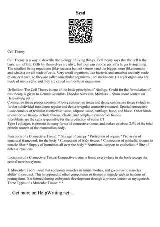 Scsd
Cell Theory
Cell Theory is a way to describe the biology of living things. Cell theory says that the cell is the
basic unit of life. Cells by themselves are alive, but they can also be part of a larger living thing.
The smallest living organisms (like bacteria but not viruses) and the biggest ones (like humans
and whales) are all made of cells. Very small organisms like bacteria and amoebas are only made
of one cell each, so they are called unicellular organisms ( uni means one ). Larger organisms are
made of many cells, and they are called multicellular organisms.
Definition: The Cell Theory is one of the basic principles of Biology. Credit for the formulation of
this theory is given to German scientists Theodor Schwann, Matthias ... Show more content on
Helpwriting.net ...
Connective tissue proper consists of loose connective tissue and dense connective tissue (which is
further subdivided into dense regular and dense irregular connective tissues). Special connective
tissue consists of reticular connective tissue, adipose tissue, cartilage, bone, and blood. Other kinds
of connective tissues include fibrous, elastic, and lymphoid connective tissues.
Fibroblasts are the cells responsible for the production of some CT.
Type I collagen, is present in many forms of connective tissue, and makes up about 25% of the total
protein content of the mammalian body.
Functions of a Connective Tissue: * Storage of energy * Protection of organs * Provision of
structural framework for the body * Connection of body tissues * Connection of epithelial tissues to
muscle fiber * Supply of hormones all over the body * Nutritional support to epithelium * Site of
defense reactions
Locations of a Connective Tissue: Connective tissue is found everywhere in the body except the
central nervous system.
3. Muscular: a soft tissue that composes muscles in animal bodies, and gives rise to muscles
ability to contract. This is opposed to other components or tissues in muscle such as tendons or
perimysium. It is formed during embryonic development through a process known as myogenesis.
Three Types of a Muscular Tissue: * *
... Get more on HelpWriting.net ...
 