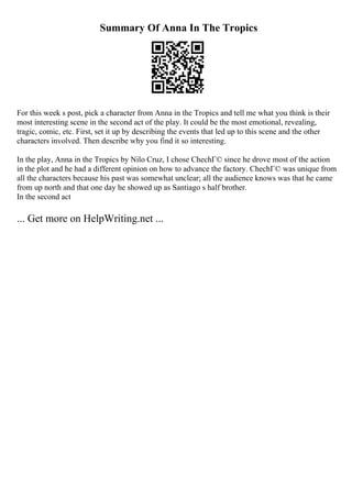 Summary Of Anna In The Tropics
For this week s post, pick a character from Anna in the Tropics and tell me what you think is their
most interesting scene in the second act of the play. It could be the most emotional, revealing,
tragic, comic, etc. First, set it up by describing the events that led up to this scene and the other
characters involved. Then describe why you find it so interesting.
In the play, Anna in the Tropics by Nilo Cruz, I chose ChechГ© since he drove most of the action
in the plot and he had a different opinion on how to advance the factory. ChechГ© was unique from
all the characters because his past was somewhat unclear; all the audience knows was that he came
from up north and that one day he showed up as Santiago s half brother.
In the second act
... Get more on HelpWriting.net ...
 