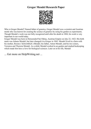 Gregor Mendel Research Paper
Who is Gregor Mendel? Named father of genetics, Gregor Mendel was a scientist and Austrian
monk who was known for creating the science of genetics by using his garden as experiments.
Though Mendel s work was not fully recognized until after his death in 1884, his work is very
important in our world today.
Gregor Mendel was born in Heinzendorf bei Odrau, Austrian Empire on July 22, 1822. His birth
name was Johann Mendel, but later changed it to Gregor in 1843. Mendel lived in a farm with
his mother, Rosine ( Schwirthlich ) Mendel, his father, Anton Mendel, and his two sisters,
Veronica and Theresia Mendel. As a child, Mendel worked in an garden and studied beekeeping
which made him have a love for biological sciences. Later on in his life, Mendel
... Get more on HelpWriting.net ...
 