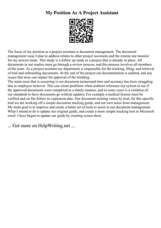 My Position As A Project Assistant
The focus of my position as a project assistant is document management. The document
management issue I plan to address relates to other project assistants and the remote site monitor
for my newest study. This study is a follow up study to a project that is already in place. All
documents in our studies must go through a review process, and this process involves all members
of the team. As a project assistant my department is responsible for the tracking, filing, and retrieval
of trial and onboarding documents. At the end of the project our documentation is audited, and any
issues that arise can impact the approval of the trialdrug.
The main issue that is occurring is our document turnaround time and accuracy has been struggling
due to employee turnover. This can create problems when auditors reference our system to see if
the approved documents were completed in a timely manner, and in some cases is a violation of
our standards to have documents go without updates. For example a medical license must be
verified and on file before its expiration date. Our document training varies by trial; for this specific
trial we are working off a simple document tracking guide, and our own notes from management.
My main goal is to improve and create a better set of tools to assist in our document management.
What I intend to do is update our original guide, and create a more simple tracking tool in Microsoft
excel. I have begun to update our guide by creating screen shots
... Get more on HelpWriting.net ...
 