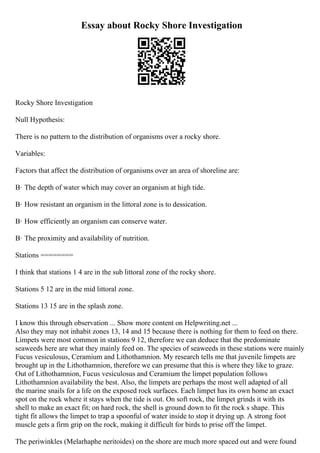 Essay about Rocky Shore Investigation
Rocky Shore Investigation
Null Hypothesis:
There is no pattern to the distribution of organisms over a rocky shore.
Variables:
Factors that affect the distribution of organisms over an area of shoreline are:
В· The depth of water which may cover an organism at high tide.
В· How resistant an organism in the littoral zone is to dessication.
В· How efficiently an organism can conserve water.
В· The proximity and availability of nutrition.
Stations ========
I think that stations 1 4 are in the sub littoral zone of the rocky shore.
Stations 5 12 are in the mid littoral zone.
Stations 13 15 are in the splash zone.
I know this through observation ... Show more content on Helpwriting.net ...
Also they may not inhabit zones 13, 14 and 15 because there is nothing for them to feed on there.
Limpets were most common in stations 9 12, therefore we can deduce that the predominate
seaweeds here are what they mainly feed on. The species of seaweeds in these stations were mainly
Fucus vesiculosus, Ceramium and Lithothamnion. My research tells me that juvenile limpets are
brought up in the Lithothamnion, therefore we can presume that this is where they like to graze.
Out of Lithothamnion, Fucus vesiculosus and Ceramium the limpet population follows
Lithothamnion availability the best. Also, the limpets are perhaps the most well adapted of all
the marine snails for a life on the exposed rock surfaces. Each limpet has its own home an exact
spot on the rock where it stays when the tide is out. On soft rock, the limpet grinds it with its
shell to make an exact fit; on hard rock, the shell is ground down to fit the rock s shape. This
tight fit allows the limpet to trap a spoonful of water inside to stop it drying up. A strong foot
muscle gets a firm grip on the rock, making it difficult for birds to prise off the limpet.
The periwinkles (Melarhaphe neritoides) on the shore are much more spaced out and were found
 