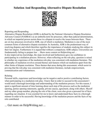 Solution And Responding Alternative Dispute Resolution
Reporting and Responding
Alternative Dispute Resolution (ADR) is defined by the National Alternative Dispute Resolution
Advisory Council (NADRAC) as an umbrella term for processes, other than judicial determination,
in which an impartial person assists those in a dispute to resolve the issues between them . There
are six key processes involved in ADR, one of which is mediation. Mediation is one of the most
common forms of alternative dispute resolution. In Australia, ADR is the predominant way of
resolving disputes and which therefore signifies the importance of students studying this subject in
their law degree. Furthermore it is argued that without a compulsory ADR subject, Universities are
fundamentally failing to prepare law ... Show more content on Helpwriting.net ...
It also improved my knowledge, the steps involved and furthermore gave me confidence in
participating in a mediation process. However, when reflecting on the role play, question is raised
to whether my experience of the mediation role play was consistent with mediation literature. The
philosophy of mediation revolves around themes and features which set mediation apart from the
other forms of dispute resolution. Three themes that arose during this assessment, which assist in
proving that the role play was consistent with mediation literature, include empowerment,
communication and voluntariness.
Relating
Personal skills, experience and knowledge can be negative and/or positive contributing factors
when participating in a mediation role play. I knew that in order to succeed in this assessment I
would need a thorough knowledge and understanding of the mediation process. For this reason, I
spent a significant amount of time learning about each step of the process such as the mediation
opening, parties opening statements, agenda, private caucus, agreement, along with others. Myself
and my other group member, playing the role of the client, were also given a personal list of facts
regarding our situation. It was essential for me to know and understand these facts in a thorough
manner in order to be successful. Having knowledge of the mediation process and the facts of my
role contributed
... Get more on HelpWriting.net ...
 