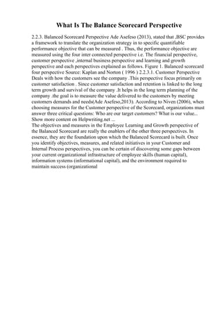 What Is The Balance Scorecard Perspective
2.2.3. Balanced Scorecard Perspective Ade Asefeso (2013), stated that ,BSC provides
a framework to translate the organization strategy in to specific quantifiable
performance objective that can be measured . Thus, the performance objective are
measured using the four inter connected perspective i.e. The financial perspective,
customer perspective ,internal business perspective and learning and growth
perspective and each perspectives explained as follows. Figure 1. Balanced scorecard
four perspective Source: Kaplan and Norton ( 1996 ) 2.2.3.1. Customer Perspective
Deals with how the customers see the company .This perspective focus primarily on
customer satisfaction . Since customer satisfaction and retention is linked to the long
term growth and survival of the company .It helps in the long term planning of the
company .the goal is to measure the value delivered to the customers by meeting
customers demands and needs(Ade Asefeso,2013). According to Niven (2006), when
choosing measures for the Customer perspective of the Scorecard, organizations must
answer three critical questions: Who are our target customers? What is our value...
Show more content on Helpwriting.net ...
The objectives and measures in the Employee Learning and Growth perspective of
the Balanced Scorecard are really the enablers of the other three perspectives. In
essence, they are the foundation upon which the Balanced Scorecard is built. Once
you identify objectives, measures, and related initiatives in your Customer and
Internal Process perspectives, you can be certain of discovering some gaps between
your current organizational infrastructure of employee skills (human capital),
information systems (informational capital), and the environment required to
maintain success (organizational
 