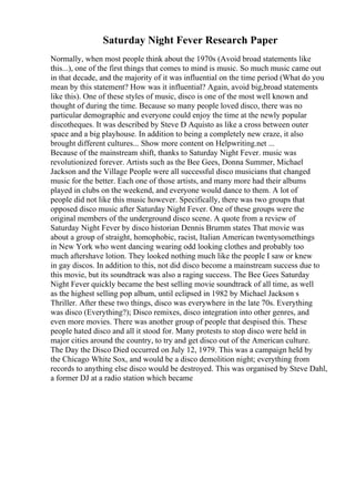 Saturday Night Fever Research Paper
Normally, when most people think about the 1970s (Avoid broad statements like
this...), one of the first things that comes to mind is music. So much music came out
in that decade, and the majority of it was influential on the time period (What do you
mean by this statement? How was it influential? Again, avoid big,broad statements
like this). One of these styles of music, disco is one of the most well known and
thought of during the time. Because so many people loved disco, there was no
particular demographic and everyone could enjoy the time at the newly popular
discotheques. It was described by Steve D Aquisto as like a cross between outer
space and a big playhouse. In addition to being a completely new craze, it also
brought different cultures... Show more content on Helpwriting.net ...
Because of the mainstream shift, thanks to Saturday Night Fever. music was
revolutionized forever. Artists such as the Bee Gees, Donna Summer, Michael
Jackson and the Village People were all successful disco musicians that changed
music for the better. Each one of those artists, and many more had their albums
played in clubs on the weekend, and everyone would dance to them. A lot of
people did not like this music however. Specifically, there was two groups that
opposed disco music after Saturday Night Fever. One of these groups were the
original members of the underground disco scene. A quote from a review of
Saturday Night Fever by disco historian Dennis Brumm states That movie was
about a group of straight, homophobic, racist, Italian American twentysomethings
in New York who went dancing wearing odd looking clothes and probably too
much aftershave lotion. They looked nothing much like the people I saw or knew
in gay discos. In addition to this, not did disco become a mainstream success due to
this movie, but its soundtrack was also a raging success. The Bee Gees Saturday
Night Fever quickly became the best selling movie soundtrack of all time, as well
as the highest selling pop album, until eclipsed in 1982 by Michael Jackson s
Thriller. After these two things, disco was everywhere in the late 70s. Everything
was disco (Everything?); Disco remixes, disco integration into other genres, and
even more movies. There was another group of people that despised this. These
people hated disco and all it stood for. Many protests to stop disco were held in
major cities around the country, to try and get disco out of the American culture.
The Day the Disco Died occurred on July 12, 1979. This was a campaign held by
the Chicago White Sox, and would be a disco demolition night; everything from
records to anything else disco would be destroyed. This was organised by Steve Dahl,
a former DJ at a radio station which became
 