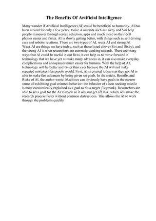 The Benefits Of Artificial Intelligence
Many wonder if Artificial Intelligence (AI) could be beneficial to humanity. AI has
been around for only a few years. Voice Assistants such as Bixby and Siri help
people maneuver through screen selection, apps and much more on their cell
phones easier and faster. AI is slowly getting better, with things such as self driving
cars and robotic relations. There are two types of AI, weak AI and strong AI.
Weak AI are things we have today, such as those listed above (Siri and Bixby), and
the strong AI is what researchers are currently working towards. There are many
ways that AI could be useful in our lives, it can help us to move forward in
technology that we have yet to make many advances in, it can also make everyday
complications and annoyances much easier for humans. With the help of AI,
technology will be better and faster than ever because the AI will not make
repeated mistakes like people would. First, AI is created to learn as they go. AI is
able to make fast advances by being given set goals. In the article, Benefits and
Risks of AI, the author wrote, Machines can obviously have goals in the narrow
sense of exhibiting goal oriented behavior: the behavior of a heat seeking missile
is most economically explained as a goal to hit a target (Tegmark). Researchers are
able to set a goal for the AI to reach so it will not get off task, which will make the
research process faster without common distractions. This allows the AI to work
through the problems quickly
 