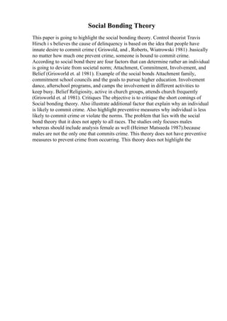 Social Bonding Theory
This paper is going to highlight the social bonding theory. Control theorist Travis
Hirsch i s believes the cause of delinquency is based on the idea that people have
innate desire to commit crime ( Griswold, and , Roberts, Wiatrowski 1981) .basically
no matter how much one prevent crime, someone is bound to commit crime.
According to social bond there are four factors that can determine rather an individual
is going to deviate from societal norm; Attachment, Commitment, Involvement, and
Belief (Grisworld et. al 1981). Example of the social bonds Attachment family,
commitment school councils and the goals to pursue higher education. Involvement
dance, afterschool programs, and camps the involvement in different activities to
keep busy. Belief Religiosity, active in church groups, attends church frequently
(Grisworld et. al 1981). Critiques The objective is to critique the short comings of
Social bonding theory. Also illustrate additional factor that explain why an individual
is likely to commit crime. Also highlight preventive measures why individual is less
likely to commit crime or violate the norms. The problem that lies with the social
bond theory that it does not apply to all races. The studies only focuses males
whereas should include analysis female as well (Heimer Matsueda 1987).because
males are not the only one that commits crime. This theory does not have preventive
measures to prevent crime from occurring. This theory does not highlight the
 