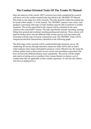 The Combat Oriented Tasks Of The Tradoc Pt Manual
Once the analysis of the current APFT exercises have been completed the research
will move on to the combat oriented tasks described in the TRADOC PT Manual.
This leads us into stage two of the research. The tasks describe within the manual can
be found within chapter 13 of the manual. The TRADOC manual is also Army wide
guidance concerning what types of tasks Soldiers must be able to perform in combat
situations. The actions prescribed in the manual will be evaluated on the same
criteria as the currentAPFT format. The tasks specifically include: marching, running,
lifting from ground and overhead, lunching pushing and rotations. These actions will
again be broken down into the different body actions used in each movement and
associated with the type of muscle contractions used. The TRADOC Tasks will be
categorized and their characteristics identified on the following graph.
The third stage of this research will be conducted through electronic survey. By
conducting all surveys through electronic means the study will be able to read a
wider audience and a larger participation group in a more efficient way. By using the
military global email system email surveys can be sent according to personnel who
have served in the different theaters more expediently. The survey will be simple
and consist of asking service members from various theaters to choose a set of
combat tasks that are applicable to their combat experience. It will also ask soldiers
who have no deployed on a
 