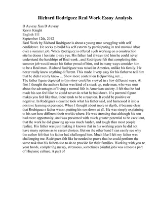 Richard Rodriguez Real Work Essay Analysis
D Auvray Xan D Auvray
Kevin Knight
English 111
September 12th, 2012
Real Work by Richard Rodriguez is about a young man struggling with self
confidence. He seeks to build his self esteem by participating in real manual labor
over a summer job. When Rodriguez is offered a job working on a construction
site he doesn t hesitate to say yes. His father had always told him he could never
understand the hardships of Real work , and Rodriguez felt that completing this
summer job would make his father proud of him, and in many ways consider him
to be a Real man . Richard Rodriguez was raised in America, unlike his family. He
never really knew anything different. This made it very easy for his father to tell him
that he didn t really know ... Show more content on Helpwriting.net ...
The father figure depicted in this story could be viewed in a few different ways. At
first I thought the authors father was kind of a stuck up, rude man, who was sour
about the advantages of living a normal life in American society. I felt that he had
made his son feel like he could never do what he had down. If a parental figure
makes you feel like that, there tends to be a reaction. It could be positive or
negative. In Rodriguez s case he took what his father said, and harnessed it into a
positive learning experience. When I thought about more in depth, it became clear
that Rodriguez s father wasn t putting his son down at all. He was simply explaining
to his son how different their worlds where. He was stressing that although his son
had more opportunity, and was presented with much greater potential to be excellent,
that the work he did growing up was much harder, and tough than most people
realize. His father was just making it known that in his working years he did not
have many options as to career choices. But on the other hand I can easily see why
the author felt that his father had challenged him. Much like I felt my father was
challenging me. Rodriguez felt like he needed to prove that he could perform the
same task that his fathers use to do to provide for their families. Working with you re
your hands, completing messy, strenuous, sometimes painful jobs was almost a part
of Hispanic culture. A part of
 