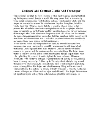 Compare And Contrast Clarke And The Sniper
The one time I have felt the most sensitive is when I gotten called a name that hurt
my feelings more than I thought it would. The story shows that I m sensitive by
being called something that really hurt my feelings. The characters Clarke and The
Sniper are sensitive because of the reactions that they had throughout their lives.
Clarke from The 100 series shows that she is sensitive when it comes to her
parents. She wished she could share the experience with the two people who had
made her yearn to see earth. Clarke wouldn t have the chance, her parents were dead
(kass morgan 95). Clarke wishes that her parents were still alive to see the moment
she makes her dream come true, she wishes that they were here still to support her. It
was almost unfathomable that Well s voice had once been her favorite sound in the
universe.... Show more content on Helpwriting.net ...
Well s was the reason why her parents were dead, he opened his mouth about
something that wasn t supposed to be said by anyone, and he said it and which
that caused Clarke s parents their lives. Therefore Clarke is sensitive when it
comes to her parents and the reactions she has to certain things. The Sniper shows
that he is sensitive when it comes to him realizing that being a sniper maybe wasn
t the right thing. He revolted from the sight of the shattered mass of his dead
enemy. His teeth chattered, he began to gibber to himself, cursing the war, cursing
himself, cursing everybody ( O Flaherty 4). The sniper basically is having second
thoughts about what he does, he s sick of it and hates to kill and curses everything
cause it changed him. The Sniper looked at his enemy falling and he shuddered.
The lust of battle died in him. He became bitten by remorse ( O Flaherty 4). He didn
t wanna kill anymore. All of a sudden it just made him sick. The Sniper didn t wanna
kill people anymore, and anything and everything about the war was gone in
 