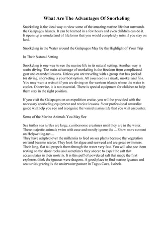 What Are The Advantages Of Snorkeling
Snorkeling is the ideal way to view some of the amazing marine life that surrounds
the Galapagos Islands. It can be learned in a few hours and even children can do it.
It opens up a wonderland of lifeforms that you would completely miss if you stay on
land.
Snorkeling in the Water around the Galapagos May Be the Highlight of Your Trip
In Their Natural Setting
Snorkeling is one way to see the marine life in its natural setting. Another way is
scuba diving. The main advantage of snorkeling is the freedom from complicated
gear and extended lessons. Unless you are traveling with a group that has packed
for diving, snorkeling is your best option. All you need is a mask, snorkel and fins.
You may want a wetsuit if you are diving on the western islands where the water is
cooler. Otherwise, it is not essential. There is special equipment for children to help
them stay in the right position.
If you visit the Galapagos on an expedition cruise, you will be provided with the
necessary snorkeling equipment and receive lessons. Your professional naturalist
guide will help you see and recognize the varied marine life that you will encounter.
Some of the Marine Animals You May See
Sea turtles sea turtles are large, cumbersome creatures until they are in the water.
These majestic animals swim with ease and mostly ignore the ... Show more content
on Helpwriting.net ...
They have adapted over the millennia to feed on sea plants because the vegetation
on land became scarce. They look for algae and seaweed and are great swimmers.
Their long, flat tail propels them through the water very fast. You will also see them
resting on the shore rocks and sometimes they sneeze to expel the salt that
accumulates in their nostrils. It is this puff of powdered salt that made the first
explorers think the iguanas were dragons. A good place to find marine iguanas and
sea turtles grazing is the underwater pasture in Tagus Cove, Isabela
 