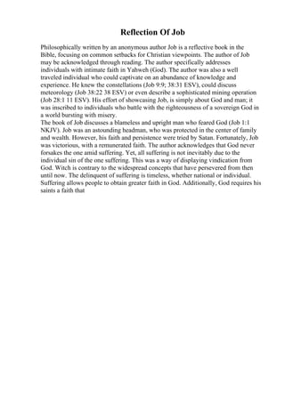 Reflection Of Job
Philosophically written by an anonymous author Job is a reflective book in the
Bible, focusing on common setbacks for Christian viewpoints. The author of Job
may be acknowledged through reading. The author specifically addresses
individuals with intimate faith in Yahweh (God). The author was also a well
traveled individual who could captivate on an abundance of knowledge and
experience. He knew the constellations (Job 9:9; 38:31 ESV), could discuss
meteorology (Job 38:22 38 ESV) or even describe a sophisticated mining operation
(Job 28:1 11 ESV). His effort of showcasing Job, is simply about God and man; it
was inscribed to individuals who battle with the righteousness of a sovereign God in
a world bursting with misery.
The book of Job discusses a blameless and upright man who feared God (Job 1:1
NKJV). Job was an astounding headman, who was protected in the center of family
and wealth. However, his faith and persistence were tried by Satan. Fortunately, Job
was victorious, with a remunerated faith. The author acknowledges that God never
forsakes the one amid suffering. Yet, all suffering is not inevitably due to the
individual sin of the one suffering. This was a way of displaying vindication from
God. Witch is contrary to the widespread concepts that have persevered from then
until now. The delinquent of suffering is timeless, whether national or individual.
Suffering allows people to obtain greater faith in God. Additionally, God requires his
saints a faith that
 