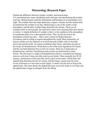 Meteorology Research Paper
Explain the difference between climate, weather, and meteorology.
It is astonishing how many calculations and work goes into determining the weather
each day. Meteorologists read this information and broadcast it to households every
night. The weather each day helps determine a region s climate, but the climate does
not determine the weather every day. Meteorology is one of the studies of the
atmosphere, and the daily weather helps determine the climate. These are all
common terms to most people, but each term carries more meaning than most intend
to realize. A simple definition of weather is that it is the condition of the atmosphere
at a particular place over a short period of time. This can also be read as the
atmosphere around you each ... Show more content on Helpwriting.net ...
Air masses tend to collide in regions throughout the world. Most commonly, air
masses collide over the Midwest as air from the gulf collides with air from the
west coast and the north. Air masses colliding create fronts, and fronts are part of
the recipe for thunderstorms. Wind shear is one of the main ingredients for storms
and this can help determine the severity of a storm. There are 4 main types of
thunderstorms, and their classification and severity are determined by many
factors. The first type is a single cell thunderstorm which is considered an ordinary
storm as well since it does not often reach severe limits. These normally last 20 30
minutes, and because of this time they rarely reach severe nature. Wind shear and
updraft help determine the life of a storm, and the longer a storm lasts the more
severe it becomes as it has time to grow larger. A storm will also last as long as the
updraft lasts. The more drastic the updraft the more severe the storm is over time and
the updraft takes longer to dissipate from the falling
 