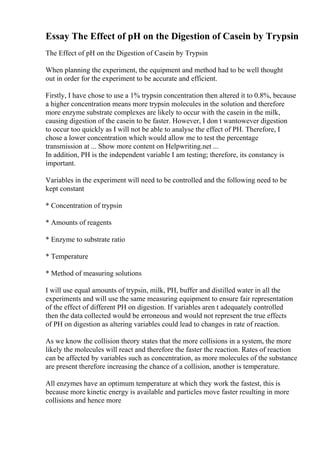 Essay The Effect of pH on the Digestion of Casein by Trypsin
The Effect of pH on the Digestion of Casein by Trypsin
When planning the experiment, the equipment and method had to be well thought
out in order for the experiment to be accurate and efficient.
Firstly, I have chose to use a 1% trypsin concentration then altered it to 0.8%, because
a higher concentration means more trypsin molecules in the solution and therefore
more enzyme substrate complexes are likely to occur with the casein in the milk,
causing digestion of the casein to be faster. However, I don t wantowever digestion
to occur too quickly as I will not be able to analyse the effect of PH. Therefore, I
chose a lower concentration which would allow me to test the percentage
transmission at ... Show more content on Helpwriting.net ...
In addition, PH is the independent variable I am testing; therefore, its constancy is
important.
Variables in the experiment will need to be controlled and the following need to be
kept constant
* Concentration of trypsin
* Amounts of reagents
* Enzyme to substrate ratio
* Temperature
* Method of measuring solutions
I will use equal amounts of trypsin, milk, PH, buffer and distilled water in all the
experiments and will use the same measuring equipment to ensure fair representation
of the effect of different PH on digestion. If variables aren t adequately controlled
then the data collected would be erroneous and would not represent the true effects
of PH on digestion as altering variables could lead to changes in rate of reaction.
As we know the collision theory states that the more collisions in a system, the more
likely the molecules will react and therefore the faster the reaction. Rates of reaction
can be affected by variables such as concentration, as more molecules of the substance
are present therefore increasing the chance of a collision, another is temperature.
All enzymes have an optimum temperature at which they work the fastest, this is
because more kinetic energy is available and particles move faster resulting in more
collisions and hence more
 