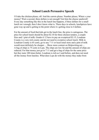School Lunch Persuasive Speech
I ll take the chicken please, oh! And the carrots please. Number please, Where s your
money? Wait a second, three dollars is not enough? Get him the cheese sandwich!
Every day something like this in the lunch line happens, if three dollars for a small
lunch isn t enough, then I don t know what is. These days in schools, lunchprices have
gone way up and is getting to the point where it s getting close to 4 dollars.
For the amount of food that kids get in the lunch line, the price is outrageous. The
price for school lunch should be about $2.10 for three chicken tenders, a couple
fries and 1 pint of milk. Grades 6 12 have to pay an overpriced $3.15, Loudoun
County is a very rich county and do not need to overprice school lunch. Milk in
Loudoun County is 65 cents, go to any 7 11 or local retail store and a pint of milk
would most definitely be cheaper. ... Show more content on Helpwriting.net ...
A bag of chips is 75 cents in Lcps. The chips are low fat and the amount of chips are
reduced. For that money just go to 7 11 and get a bag of chips for the same price
but they taste 100 times better. Loudoun is rich as I said before, and does not need
all the money from lunches. What does Lcps do with the money they make from
 