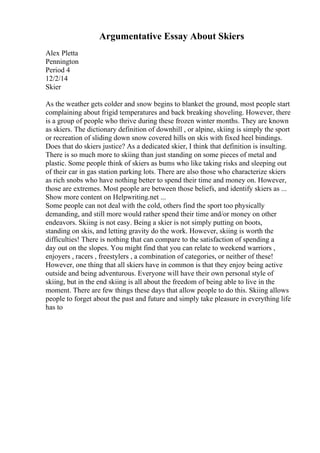 Argumentative Essay About Skiers
Alex Pletta
Pennington
Period 4
12/2/14
Skier
As the weather gets colder and snow begins to blanket the ground, most people start
complaining about frigid temperatures and back breaking shoveling. However, there
is a group of people who thrive during these frozen winter months. They are known
as skiers. The dictionary definition of downhill , or alpine, skiing is simply the sport
or recreation of sliding down snow covered hills on skis with fixed heel bindings.
Does that do skiers justice? As a dedicated skier, I think that definition is insulting.
There is so much more to skiing than just standing on some pieces of metal and
plastic. Some people think of skiers as bums who like taking risks and sleeping out
of their car in gas station parking lots. There are also those who characterize skiers
as rich snobs who have nothing better to spend their time and money on. However,
those are extremes. Most people are between those beliefs, and identify skiers as ...
Show more content on Helpwriting.net ...
Some people can not deal with the cold, others find the sport too physically
demanding, and still more would rather spend their time and/or money on other
endeavors. Skiing is not easy. Being a skier is not simply putting on boots,
standing on skis, and letting gravity do the work. However, skiing is worth the
difficulties! There is nothing that can compare to the satisfaction of spending a
day out on the slopes. You might find that you can relate to weekend warriors ,
enjoyers , racers , freestylers , a combination of categories, or neither of these!
However, one thing that all skiers have in common is that they enjoy being active
outside and being adventurous. Everyone will have their own personal style of
skiing, but in the end skiing is all about the freedom of being able to live in the
moment. There are few things these days that allow people to do this. Skiing allows
people to forget about the past and future and simply take pleasure in everything life
has to
 