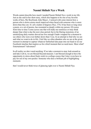 Naomi Shihab Nye s Work
Words cannot describe how much I needed Naomi Shihab Nye s work in my life.
Just as she said in her short story, which also happens to be one of my favorite
works of hers, My Boyfriend, John Mayer , I noticed with some interest how a
person who is down seems much improved when faced with someone who is more
down than they are. It s all a matter of degrees (Nye, 175). It has been so long since
a poem, or a set of poems, has resonated so deeply within my person. Of course
from time to time I come across one that will make me reminisce or truly think
deeper than what is due the next class period, but in the blaring monotony of an
unsatisfying daily routine shoved me low enough I hadn t stopped for a moment to
see others who were even farther down than I was. In an attempt to find who we are
and what we want to do in life, I feel like we often abandon who we are at the given
moment in attempt to capture whatever farfetched idea pops into our head or on our
Facebook timeline that inspires us for a brief moment that we need more. More what?
Entertainment? Adventure?
In all reality we don t need anything. If we take a moment to stop, look around us
and take it all in, we are blessed beyond measure. I am blessed enough to have the
opportunity to stress about finals week in a college course that I don t even have to
pay for out of my own pocket. Someone who does a brilliant job of highlighting
moments
that I would never think twice of glancing right over is Naomi Shihab Nye.
 