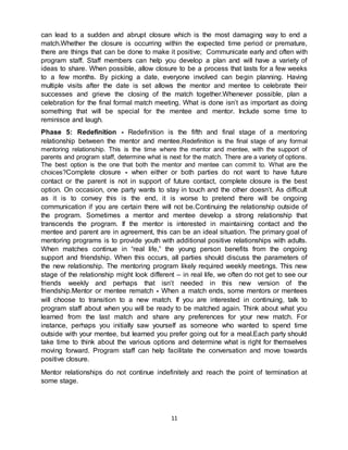 11
can lead to a sudden and abrupt closure which is the most damaging way to end a
match.Whether the closure is occurring within the expected time period or premature,
there are things that can be done to make it positive; Communicate early and often with
program staff. Staff members can help you develop a plan and will have a variety of
ideas to share. When possible, allow closure to be a process that lasts for a few weeks
to a few months. By picking a date, everyone involved can begin planning. Having
multiple visits after the date is set allows the mentor and mentee to celebrate their
successes and grieve the closing of the match together.Whenever possible, plan a
celebration for the final formal match meeting. What is done isn’t as important as doing
something that will be special for the mentee and mentor. Include some time to
reminisce and laugh.
Phase 5: Redefinition - Redefinition is the fifth and final stage of a mentoring
relationship between the mentor and mentee.Redefinition is the final stage of any formal
mentoring relationship. This is the time where the mentor and mentee, with the support of
parents and program staff, determine what is next for the match. There are a variety of options.
The best option is the one that both the mentor and mentee can commit to. What are the
choices?Complete closure - when either or both parties do not want to have future
contact or the parent is not in support of future contact, complete closure is the best
option. On occasion, one party wants to stay in touch and the other doesn’t. As difficult
as it is to convey this is the end, it is worse to pretend there will be ongoing
communication if you are certain there will not be.Continuing the relationship outside of
the program. Sometimes a mentor and mentee develop a strong relationship that
transcends the program. If the mentor is interested in maintaining contact and the
mentee and parent are in agreement, this can be an ideal situation. The primary goal of
mentoring programs is to provide youth with additional positive relationships with adults.
When matches continue in “real life,” the young person benefits from the ongoing
support and friendship. When this occurs, all parties should discuss the parameters of
the new relationship. The mentoring program likely required weekly meetings. This new
stage of the relationship might look different – in real life, we often do not get to see our
friends weekly and perhaps that isn’t needed in this new version of the
friendship.Mentor or mentee rematch - When a match ends, some mentors or mentees
will choose to transition to a new match. If you are interested in continuing, talk to
program staff about when you will be ready to be matched again. Think about what you
learned from the last match and share any preferences for your new match. For
instance, perhaps you initially saw yourself as someone who wanted to spend time
outside with your mentee, but learned you prefer going out for a meal.Each party should
take time to think about the various options and determine what is right for themselves
moving forward. Program staff can help facilitate the conversation and move towards
positive closure.
Mentor relationships do not continue indefinitely and reach the point of termination at
some stage.
 