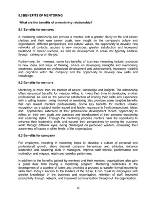 12
8.0BENEFITS OF MENTORING
What are the benefits of a mentoring relationship?
8.1 Benefits for mentees
A mentoring relationship can provide a mentee with a greater clarity on life and career
choices and their own career goals, new insight on the company’s culture and
organization, different perspectives and cultural values, the opportunity to develop new
networks of contacts, access to new resources, greater satisfaction and increased
likelihood of career success, as well as development in areas not typically address
through training or on the job.
Furthermore, for mentees, some key benefits of business mentoring include; exposure
to new ideas and ways of thinking, advice on developing strengths and overcoming
weakness, guidance on professional development and advancement, increased visibility
and cognition within the company and the opportunity to develop new skills and
knowledge.
8.2 Benefits for mentors
Mentoring is more than the transfer of advice, knowledge and insights. The relationship
offers reciprocal benefits for mentors willing to invest their time in developing another
professional. As well as the personal satisfaction of sharing their skills and experience
with a willing learner, being involved in mentoring also provides some tangible benefits
that can reward mentors professionally. Some key benefits for mentors include;
recognition as a subject matter expert and leader, exposure to fresh perspectives, ideas
and approaches, extension of their professional development record, opportunity to
reflect on their own goals and practices and development of their personal leadership
and coaching styles. Through the mentoring process mentors have the opportunity to
enhance their leadership skills and expand their perspectives by seeing the business
world through different eyes, being challenged on perceived wisdom, increasing their
awareness of issues at other levels of the organization.
8.3 Benefits for company
For employers, investing in mentoring helps to: develop a culture of personal and
professional growth, share desired company behaviours and attitudes, enhance
leadership and coaching skills in managers, improve staff morale, performance and
motivation and engage, retain and develop performers.
In addition to the benefits gained by mentees and their mentors, organizations also gain
a great deal from having a mentoring program. Mentoring contributes to the
development of a pipeline of talent and provides a process to transfer formal leadership
skills from today’s leaders to the leaders of the future. It can result in; employees with
greater knowledge of the business and organization, retention of staff, improved
productivity through network, and improved communication throughout the organization.
 