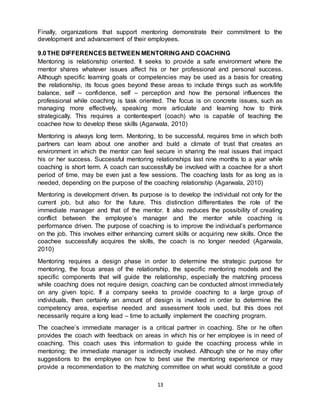 13
Finally, organizations that support mentoring demonstrate their commitment to the
development and advancement of their employees.
9.0THE DIFFERENCES BETWEEN MENTORING AND COACHING
Mentoring is relationship oriented. It seeks to provide a safe environment where the
mentor shares whatever issues affect his or her professional and personal success.
Although specific learning goals or competencies may be used as a basis for creating
the relationship, its focus goes beyond these areas to include things such as work/life
balance, self – confidence, self – perception and how the personal influences the
professional while coaching is task oriented. The focus is on concrete issues, such as
managing more effectively, speaking more articulate and learning how to think
strategically. This requires a contentexpert (coach) who is capable of teaching the
coachee how to develop these skills (Agarwala, 2010)
Mentoring is always long term. Mentoring, to be successful, requires time in which both
partners can learn about one another and build a climate of trust that creates an
environment in which the mentor can feel secure in sharing the real issues that impact
his or her success. Successful mentoring relationships last nine months to a year while
coaching is short term. A coach can successfully be involved with a coachee for a short
period of time, may be even just a few sessions. The coaching lasts for as long as is
needed, depending on the purpose of the coaching relationship (Agarwala, 2010)
Mentoring is development driven. Its purpose is to develop the individual not only for the
current job, but also for the future. This distinction differentiates the role of the
immediate manager and that of the mentor. It also reduces the possibility of creating
conflict between the employee’s manager and the mentor while coaching is
performance driven. The purpose of coaching is to improve the individual’s performance
on the job. This involves either enhancing current skills or acquiring new skills. Once the
coachee successfully acquires the skills, the coach is no longer needed (Agarwala,
2010)
Mentoring requires a design phase in order to determine the strategic purpose for
mentoring, the focus areas of the relationship, the specific mentoring models and the
specific components that will guide the relationship, especially the matching process
while coaching does not require design, coaching can be conducted almost immediately
on any given topic. If a company seeks to provide coaching to a large group of
individuals, then certainly an amount of design is involved in order to determine the
competency area, expertise needed and assessment tools used, but this does not
necessarily require a long lead – time to actually implement the coaching program.
The coachee’s immediate manager is a critical partner in coaching. She or he often
provides the coach with feedback on areas in which his or her employee is in need of
coaching. This coach uses this information to guide the coaching process while in
mentoring; the immediate manager is indirectly involved. Although she or he may offer
suggestions to the employee on how to best use the mentoring experience or may
provide a recommendation to the matching committee on what would constitute a good
 