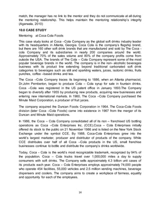 14
match, the manager has no link to the mentor and they do not communicate at all during
the mentoring relationship. This helps maintain the mentoring relationship’s integrity
(Agarwala, 2010)
10.0 CASE STUDY
Mentoring at Coca Cola Foods
This case study looks at Coca –Cola Company as the global soft drinks industry leader
with its headquarters in Atlanta, Georgia. Coca Cola is the company’s flagship brand,
but there are 160 other soft drink brands that are manufactured and sold by The Coca -
cola Company and its subsidiaries in nearly 200 companies around the world.
Approximately 70% of the sales volume and 80% of the company profits come from
outside the USA. The brands of The Cola – Cola Company represent some of the most
popular beverage brands in the world. The company is in the non- alcoholic beverages
business with its product line extending beyond traditional carbonated soft drink
categories to beverages such as still and sparkling waters, juices, isotonic drinks, fruits
punches, coffee –based drinks and tea.
The Coca –Cola Company traces its beginning to 1886, when an Atlanta pharmacist,
Dr.John Pemberton, began to produce Cola – Cola syrup for sale in fountain drinks.
Coca –Cola was registered in the US patent office in January 1893.The Company
began to diversify after 1955 by producing new products, acquiring new businesses and
entering new international markets. In 1960, The Coca –Cola Company purchased the
Minute Maid Corporation, a producer of fruit juices.
The company acquired the Duncan Foods Corporation in 1964. The Coca-Cola Foods
division (later Coca –Cola Foods) came into existence in 1967 from the merger of its
Duncan and Minute Maid operations.
In 1986, the Coca – Cola Company consolidated all of its non – franchised US bottling
operations as Coca –Cola Enterprises Inc. (CCE).Coca – Cola Enterprises initially
offered its stock to the public on 21 November 1986 and is listed on the New York Stock
Exchange under the symbol CCE. By 1988, Coca-Cola Enterprises grew into the
world’s largest marketer, producer and distributor of products of the company. While
CCE distributes over half of all Coca –Cola products in the US, small franchise
businesses continue to bottle and distribute the company’s drinks worldwide.
Today, Coca - Cola is the world’s most recognizable trademark, recognized by 94% of
the population. Coca – Cola trucks travel over 1,000,000 miles a day to supply
consumers with soft drinks. The Company sells approximately 4.3 billion unit cases of
its products each year. Coca – Cola Enterprises employs approximately 74,000 people
who operate 454 facilities, 55,000 vehicles and 2.5 million vending machines, beverage
dispensers and coolers. The company aims to create a workplace of fairness, equality
and opportunity for each of the employees.
 