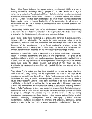 15
Coca – Cola Foods believes that human resource development (HRD) is a key to
building competitive advantage through people and to the creation of a high –
performing organization. The struggle at Coca – Cola Foods has been to maximize and
optimize human resource department’s contribution to business success. The approach
at Coca – Cola Foods has been; to strengthen the link between business strategy and
developmental focus; to involve leadership of the organization in all aspects of
development and to use a variety of developmental tools to match personal and
organizational needs better.
The mentoring process which Coca – Cola Foods uses to develop their people is clearly
a developmental tool that involves leaders in the organization. This helps considerably
to strengthen the link between development and business strategy.
Coca –Cola Foods views mentoring as a process that achieves its purpose primarily
through building a relationship. The mentor is usually someone higher up in the
organization, someone who has experience and knowledge about the culture and
dynamics of the organization. It is a formal relationship structured around the
developmental needs of the mentee. In most cases, the mentor and mentee are from
different departments so that there are no direct reporting relationships involved.
Mentoring at Coca-Cola Foods is the creation of a formal relationship between two
people of different departments and status in the organization. The goals of the
mentoring relationship are to help mentee understand the organization and their role in
it better. With the help of someone more experienced in the organization, the mentee
learns more about the culture, mission, and context of how things are done.
Additionally, the mentee gains a confidant who can help him/her plan a career within the
organization.
Coca –Cola Foods makes sure that those selected as mentors are those who have
been successful, enjoy working for the organization, are wise in the ways of the
organization, can get things done. Coca – Cola Foods also ensures that the mentor is
comfortable with being a listener, with being asked questions and with being a teller of
advice and perspective. Mentee, on the other hand need to be ready for a relationship
in which they understand the fact that they do not know a lot of things and hence need
to learn. The mentee need to be comfortable asking questions and revealing concerns.
Coca – Cola Foods uses a ten – part mentoring process. Most facilitated mentoring
programmes have a formal process that defines each step of the programme and audits
its progress. Although the process depends on the needs of the sponsoring
organization, most programmes follow the ten – step process as listed below; protégé
identified, identifying developmental needs, identifying potential mentors,
mentor/mentee matched, orientation for mentors and protégés, contracting, period
meetings to execute the plan, periodic reports, conclusion, evaluation and follow up.
 
