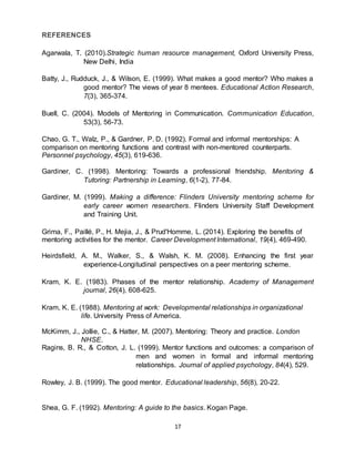 17
REFERENCES
Agarwala, T. (2010).Strategic human resource management, Oxford University Press,
New Delhi, India
Batty, J., Rudduck, J., & Wilson, E. (1999). What makes a good mentor? Who makes a
good mentor? The views of year 8 mentees. Educational Action Research,
7(3), 365-374.
Buell, C. (2004). Models of Mentoring in Communication. Communication Education,
53(3), 56-73.
Chao, G. T., Walz, P., & Gardner, P. D. (1992). Formal and informal mentorships: A
comparison on mentoring functions and contrast with non-mentored counterparts.
Personnel psychology, 45(3), 619-636.
Gardiner, C. (1998). Mentoring: Towards a professional friendship. Mentoring &
Tutoring: Partnership in Learning, 6(1-2), 77-84.
Gardiner, M. (1999). Making a difference: Flinders University mentoring scheme for
early career women researchers. Flinders University Staff Development
and Training Unit.
Grima, F., Paillé, P., H. Mejia, J., & Prud'Homme, L. (2014). Exploring the benefits of
mentoring activities for the mentor. Career Development International, 19(4), 469-490.
Heirdsfield, A. M., Walker, S., & Walsh, K. M. (2008). Enhancing the first year
experience-Longitudinal perspectives on a peer mentoring scheme.
Kram, K. E. (1983). Phases of the mentor relationship. Academy of Management
journal, 26(4), 608-625.
Kram, K. E. (1988). Mentoring at work: Developmental relationships in organizational
life. University Press of America.
McKimm, J., Jollie, C., & Hatter, M. (2007). Mentoring: Theory and practice. London
NHSE.
Ragins, B. R., & Cotton, J. L. (1999). Mentor functions and outcomes: a comparison of
men and women in formal and informal mentoring
relationships. Journal of applied psychology, 84(4), 529.
Rowley, J. B. (1999). The good mentor. Educational leadership, 56(8), 20-22.
Shea, G. F. (1992). Mentoring: A guide to the basics. Kogan Page.
 