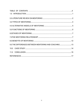 ii
TABLE OF CONTENTS ……………………………………………………………………...II
1.0 INTRODUCTION.................................................................................................................1
2.0 LITERATURE REVIEW ON MENTORING ........................................................................2
3.0 TYPES OF MENTORING.....................................................................................................4
4.0 ALTERNATIVE MODELS OF MENTORING ....................................................................5
5.0 FUNCTIONS OF MENTORING ..........................................................................................6
6.0STAGES OF MENTORING...................................................................................................7
7.0THE MENTORING RELATIONSHIP ...................................................................................7
8.0 BENEFITS OF MENTORING ............................................................................................12
9.0 THE DIFFERENCES BETWEEN MENTORING AND COACHING ............................13
10.0 CASE STUDY.................................................................................................................14
11.0 CONCLUSION................................................................................................................16
REFERENCES ...........................................................................................................................17
 