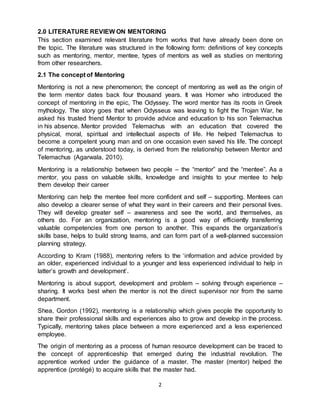 2
2.0 LITERATURE REVIEW ON MENTORING
This section examined relevant literature from works that have already been done on
the topic. The literature was structured in the following form: definitions of key concepts
such as mentoring, mentor, mentee, types of mentors as well as studies on mentoring
from other researchers.
2.1 The concept of Mentoring
Mentoring is not a new phenomenon; the concept of mentoring as well as the origin of
the term mentor dates back four thousand years. It was Homer who introduced the
concept of mentoring in the epic, The Odyssey. The word mentor has its roots in Greek
mythology. The story goes that when Odysseus was leaving to fight the Trojan War, he
asked his trusted friend Mentor to provide advice and education to his son Telemachus
in his absence. Mentor provided Telemachus with an education that covered the
physical, moral, spiritual and intellectual aspects of life. He helped Telemachus to
become a competent young man and on one occasion even saved his life. The concept
of mentoring, as understood today, is derived from the relationship between Mentor and
Telemachus (Agarwala, 2010).
Mentoring is a relationship between two people – the “mentor” and the “mentee”. As a
mentor, you pass on valuable skills, knowledge and insights to your mentee to help
them develop their career
Mentoring can help the mentee feel more confident and self – supporting. Mentees can
also develop a clearer sense of what they want in their careers and their personal lives.
They will develop greater self – awareness and see the world, and themselves, as
others do. For an organization, mentoring is a good way of efficiently transferring
valuable competencies from one person to another. This expands the organization’s
skills base, helps to build strong teams, and can form part of a well-planned succession
planning strategy.
According to Kram (1988), mentoring refers to the ‘information and advice provided by
an older, experienced individual to a younger and less experienced individual to help in
latter’s growth and development’.
Mentoring is about support, development and problem – solving through experience –
sharing. It works best when the mentor is not the direct supervisor nor from the same
department.
Shea, Gordon (1992), mentoring is a relationship which gives people the opportunity to
share their professional skills and experiences also to grow and develop in the process.
Typically, mentoring takes place between a more experienced and a less experienced
employee.
The origin of mentoring as a process of human resource development can be traced to
the concept of apprenticeship that emerged during the industrial revolution. The
apprentice worked under the guidance of a master. The master (mentor) helped the
apprentice (protégé) to acquire skills that the master had.
 