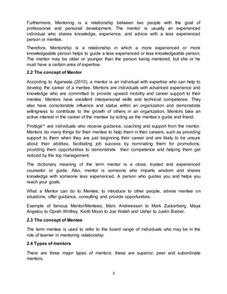 3
Furthermore, Mentoring is a relationship between two people with the goal of
professional and personal development. The mentor is usually an experienced
individual who shares knowledge, experience, and advice with a less experienced
person or mentee.
Therefore, Mentorship is a relationship in which a more experienced or more
knowledgeable person helps to guide a less experienced or less knowledgeable person.
The mentor may be older or younger than the person being mentored, but she or he
must have a certain area of expertise.
2.2 The concept of Mentor
According to Agarwala (2010), a mentor is an individual with expertise who can help to
develop the career of a mentee. Mentors are individuals with advanced experience and
knowledge who are committed to provide upward mobility and career support to their
mentee. Mentors have excellent interpersonal skills and technical competence. They
also have considerable influence and status within an organization and demonstrate
willingness to contribute to the growth of others in an organization. Mentors take an
active interest in the career of the mentee by acting as the mentee’s guide and friend.
Protégé’s are individuals who receive guidance, coaching and support from the mentor.
Mentors do many things for their mentee to help them in their careers, such as providing
support to them when they are just beginning their career and are likely to be unsure
about their abilities, facilitating job success by nominating them for promotions;
providing them opportunities to demonstrate their competence and helping them get
noticed by the top management.
The dictionary meaning of the term mentor is a close, trusted and experienced
counselor or guide. Also, mentor is someone who imparts wisdom and shares
knowledge with someone less experienced. A person who guides you and helps you
reach your goals.
What a Mentor can do to Mentee; to introduce to other people, advise mentee on
situations, offer guidance, consulting and provide opportunities.
Example of famous Mentor/Mentees; Marc Andreessen to Mark Zuckerberg, Maya
Angelou to Oprah Winfrey, Keith Moon to Joe Walsh and Usher to Justin Bieber.
2.3 The concept of Mentee
The term mentee is used to refer to the board range of individuals who may be in the
role of learner in mentoring relationship
2.4 Types of mentors
There are three major types of mentors; these are superior, peer and subordinate
mentors.
 