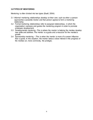 4
3.0TYPES OF MENTORING
Mentoring is often divided into two types (Buell, 2004):
3.1 Informal mentoring relationships develop on their own, such as when a person
approaches a possible mentor and that person agrees to form a mentoring
relationship.
3.2 Formal mentoring relationships refer to assigned relationships, in which the
organization oversees and guides the mentoring program in order to promote
employee development.
3.3 Developmental mentoring -This is where the mentor is helping the mentee develop
new skills and abilities. The mentor is a guide and a resource for the mentee’s
growth.
3.4 Sponsorship mentoring – This is when the mentor is more of a career influence
than a guide. In this situation, the mentor takes a close interest in the progress of
the mentee (or, more commonly, the protégé).
 