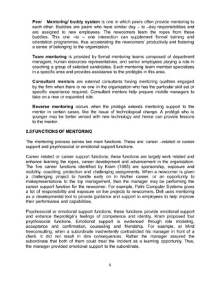 6
Peer Mentoring/ buddy system is one in which peers often provide mentoring to
each other. Buddies are peers who have similar day – to –day responsibilities and
are assigned to new employees. The newcomers learn the ropes from these
buddies. This one –to – one interaction can supplement formal training and
orientation programmes, thus accelerating the newcomers’ productivity and fostering
a sense of belonging to the organization.
Team mentoring is provided by formal mentoring teams composed of department
managers, human resources representatives, and senior employees playing a role in
coaching a group of selected candidates. Each mentoring team member specializes
in a specific area and provides assistance to the protégés in this area.
Consultant mentors are external consultants having mentoring qualities engaged
by the firm when there is no one in the organization who has the particular skill set or
specific experience required. Consultant mentors help prepare middle managers to
take on a new or expanded role.
Reverse mentoring occurs when the protégé extends mentoring support to the
mentor in certain cases, like the issue of technological change. A protégé who is
younger may be better versed with new technology and hence can provide lessons
to the mentor.
5.0FUNCTIONS OF MENTORING
The mentoring process serves two main functions. These are: career –related or career
support and psychosocial or emotional support functions.
Career related or career support functions; these functions are largely work related and
enhance learning the ropes, career development and advancement in the organization.
The five career functions identified by Kram (1985) are sponsorship, exposure and
visibility, coaching, protection and challenging assignments. When a newcomer is given
a challenging project to handle early on in his/her career, or an opportunity to
makepresentations to the top management, then the manager may be performing the
career support function for the newcomer. For example, Patni Computer Systems gives
a lot of responsibility and exposure on live projects to newcomers. Dell uses mentoring
as a developmental tool to provide guidance and support to employees to help improve
their performance and capabilities.
Psychosocial or emotional support functions; these functions provide emotional support
and enhance theprotégé’s feelings of competence and identity. Kram proposed four
psychosocial functions. Emotional support is evidenced through role modeling,
acceptance and confirmation, counseling and friendship. For example, at Mind
treeconsulting, when a subordinate inadvertently contradicted his manager in front of a
client, it did not result in dire consequences. Rather the manager assured the
subordinate that both of them could treat the incident as a learning opportunity. Thus,
the manager provided emotional support to the subordinate.
 