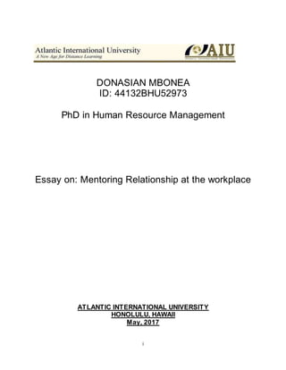 i
DONASIAN MBONEA
ID: 44132BHU52973
PhD in Human Resource Management
Essay on: Mentoring Relationship at the workplace
ATLANTIC INTERNATIONAL UNIVERSITY
HONOLULU, HAWAII
May, 2017
 