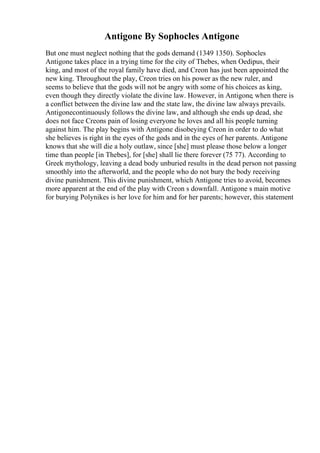 Antigone By Sophocles Antigone
But one must neglect nothing that the gods demand (1349 1350). Sophocles
Antigone takes place in a trying time for the city of Thebes, when Oedipus, their
king, and most of the royal family have died, and Creon has just been appointed the
new king. Throughout the play, Creon tries on his power as the new ruler, and
seems to believe that the gods will not be angry with some of his choices as king,
even though they directly violate the divine law. However, in Antigone, when there is
a conflict between the divine law and the state law, the divine law always prevails.
Antigonecontinuously follows the divine law, and although she ends up dead, she
does not face Creons pain of losing everyone he loves and all his people turning
against him. The play begins with Antigone disobeying Creon in order to do what
she believes is right in the eyes of the gods and in the eyes of her parents. Antigone
knows that she will die a holy outlaw, since [she] must please those below a longer
time than people [in Thebes], for [she] shall lie there forever (75 77). According to
Greek mythology, leaving a dead body unburied results in the dead person not passing
smoothly into the afterworld, and the people who do not bury the body receiving
divine punishment. This divine punishment, which Antigone tries to avoid, becomes
more apparent at the end of the play with Creon s downfall. Antigone s main motive
for burying Polynikes is her love for him and for her parents; however, this statement
 