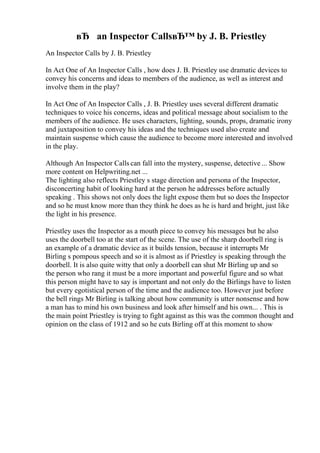 вЂ an Inspector CallsвЂ™ by J. B. Priestley
An Inspector Calls by J. B. Priestley
In Act One of An Inspector Calls , how does J. B. Priestley use dramatic devices to
convey his concerns and ideas to members of the audience, as well as interest and
involve them in the play?
In Act One of An Inspector Calls , J. B. Priestley uses several different dramatic
techniques to voice his concerns, ideas and political message about socialism to the
members of the audience. He uses characters, lighting, sounds, props, dramatic irony
and juxtaposition to convey his ideas and the techniques used also create and
maintain suspense which cause the audience to become more interested and involved
in the play.
Although An Inspector Calls can fall into the mystery, suspense, detective ... Show
more content on Helpwriting.net ...
The lighting also reflects Priestley s stage direction and persona of the Inspector,
disconcerting habit of looking hard at the person he addresses before actually
speaking . This shows not only does the light expose them but so does the Inspector
and so he must know more than they think he does as he is hard and bright, just like
the light in his presence.
Priestley uses the Inspector as a mouth piece to convey his messages but he also
uses the doorbell too at the start of the scene. The use of the sharp doorbell ring is
an example of a dramatic device as it builds tension, because it interrupts Mr
Birling s pompous speech and so it is almost as if Priestley is speaking through the
doorbell. It is also quite witty that only a doorbell can shut Mr Birling up and so
the person who rang it must be a more important and powerful figure and so what
this person might have to say is important and not only do the Birlings have to listen
but every egotistical person of the time and the audience too. However just before
the bell rings Mr Birling is talking about how community is utter nonsense and how
a man has to mind his own business and look after himself and his own... . This is
the main point Priestley is trying to fight against as this was the common thought and
opinion on the class of 1912 and so he cuts Birling off at this moment to show
 