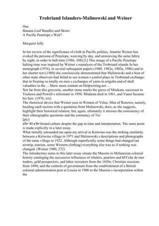 Trobriand Islanders-Malinowski and Weiner
One
Banana Leaf Bundles and Skirts:
A Pacific Penelope s Web?
Margaret Jolly
In her review of the significance of cloth in Pacific polities, Annette Weiner has
evoked the persona of Penelope, weaving by day, and unweaving the same fabric
by night, in order to halt time (1986, 108).[1] This image of a Pacific Penelope
halting time was inspired by Weiner s reanalysis of the Trobriand islands. In her
monograph (1976), in several subsequent papers (1980, 1982a, 1983a, 1986) and in
her shorter text (1988) she conclusively demonstrated that Malinowski and a host of
other male observers had failed to see women s central place in Trobriand exchange:
that in fixating so totally on men s exchanges of yams in urigubu and of shell
valuables in the ... Show more content on Helpwriting.net ...
Not far from this gravesite, another stone marks the grave of Mitakata, successor to
Touluwa and Powell s informant in 1950. Mitakata died in 1961, and Vanoi became
his heir. (1976, xix)
The rhetorical device that Weiner uses in Women of Value, Men of Renown, namely,
heading each section with a quotation from Malinowski, does, as she suggests,
highlight their historical relation, but, again, ultimately it stresses the consistency of
their ethnographic questions and the constancy of Tro
[pic]
вЂ• 40 вЂ• briand culture despite the gap in time and interpretation. The same point
is made explicitly in a later essay.
What initially astounded me upon my arrival in Kiriwina was the striking similarity
between a Kiriwina village in 1971 and Malinowski s descriptions and photographs
of the same village in 1922. Although superficially some things had changed (an
airstrip, tourists, some Western clothing) everything else was as if nothing was
changed. (Weiner 1980, 272)
The introductory notes to this later essay situate the Massim in Melanesian colonial
history cataloging the successive influences of whalers, pearlers and bГЄche de mer
traders, gold prospectors, and labor recruiters from the 1850s; Christian missions
from 1894; and the controls of government from the establishment of a British
colonial administration post at Losuia in 1906 to the Massim s incorporation within
the
 