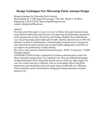Design Techniques For Microstrip Patch Antenna Design
Design techniques for Microstrip Patch Antenna
Miss Borhade M. V.(ME Signal Processing) 1 Prof. Mrs. Dhede V. M.(Ph.D.
Registered) 2 JCEI S JCOE ,Kuran megh888@gmail.com
vaishali_dhede@rediffmail.com
Abstract
The main aim of this paper is to give overview on Micro strip patch antenna design
using different defected ground structures for improving the performance parameters
of the antenna such as Gain, Directivity, and Voltage Standing Wave Ratio
. Return
Loss. By giving proper patch length ,patch width, substrate material such as FR4 with
dielectric constant 4.4 and thickness 1.6mm,boundary material such as Vacuum/air,
most important the patch material such as nickel and by adding array with DGS we
can improve the performance of patch antenna.
Key Terms Array antenna, Defected Ground Structure , HFSS , S Parameter , VSWR
,Radiation pattern
I.INTRODUCTION In today s generation of wireless communication system, the
Micro strip patch antenna plays very important role. There are different advantages
of high performance Micro strip patch antenna such as small size, light weight ,low
cost, low volume and easy to fabricate .Like no of advantages Micro strip Patch
antenna has some drawbacks such as low gain, narrow bandwidth, low efficiency.
These drawbacks can be minimizing by changing the design parameters of patch
antenna or by
 