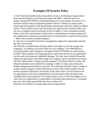 Examples Of Security Policy
A well written and understood security policy is key to protecting an organization
from security breaches or pit falls associated with DDos , malware and virus
attacks. During 2016 DDoS or distributed denial of service attacks were up by 71%
and most used an attack incorporating botnet malware. Botnets are used to send
email spam and engage in click fraud attacks and generate malicious traffic for DDoS
attacks. These attacks can not only slow down an organizations network traffic, but
can cost a company massive amounts of loss in capitol. A well constructed security
policy is the basis and structure to help create a comprehensive security program for
any organization. Some key areas that need to be developed for a good security policy
... Show more content on Helpwriting.net ...
It s also key to remember the policy is designed to support the organization and not
the other way around.
The need for a comprehensive Security policy outweighs its cost for average size
companies. According to an article from Inc.com company s loss $400 billion a
year from hackers and companies will spend at least $170 billion on cybersecurity
by 2020. These numbers are staggering and a major cyber breach on an organization
can do costly and sometime irreparable damage. Not only does a breach financially
impact an organization, the public image of a company can be tarnished by an attack.
The 2013 data breach of Target cost the company $ 10 million dollars to settle with
effected customers and tarnished the company s ability to make sales during the
holiday shopping period when it occurred. The settlement required Target to improve
its data security, appoint a chief information security officer and reimburse the 40
million customers affected by the breach. If this story alone is not an incentive for
an organization to develop a comprehensive security policy there are many more
examples that can be presented. It is human nature to say, it will never happen to me
, but when you organization is responsible to customers data and privacy, a company
has a not only legal responsibility but also an ethical one.
Elements of an effective security policy that an organization
 